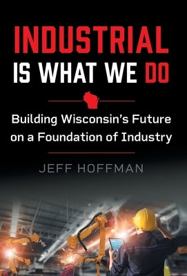 Industrial Is What We Do: Building Wisconsin's Future on a Foundation of Industry by Hoffman, Jeff