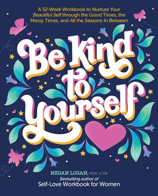 Be Kind to Yourself: A 52-Week Workbook to Nurture Your Beautiful Self Through the Good Times, the Messy Times, and All the Seasons in Betw by Logan, Megan
