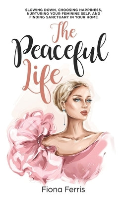 The Peaceful Life: Slowing down, choosing happiness, nurturing your feminine self, and finding sanctuary in your home by Ferris, Fiona