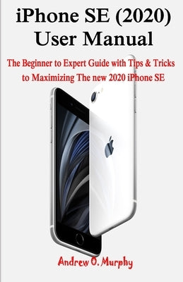 iPhone SE (2020) User Manual: The Beginner to Expert Guide with Tips & Tricks to Maximizing The new 2020 iPhone SE by Murphy, Andrew O.
