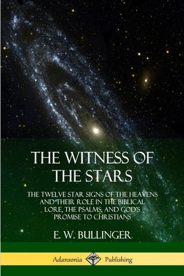 The Witness of the Stars: The Twelve Star Signs of the Heavens and Their Role in the Biblical Lore, the Psalms, and God's Promise to Christians by Bullinger, E. W.