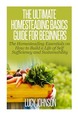 The Ultimate Homesteading Basics Guide for Beginners: The Homesteading Essentials on How to Build a Life of Self Sufficiency and Sustainability by Johnson, Lucy
