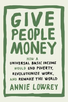 Give People Money: How a Universal Basic Income Would End Poverty, Revolutionize Work, and Remake the World by Lowrey, Annie