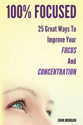 100% Focused: 25 Great Ways to Improve Your Focus and Concentration by Morgan, John