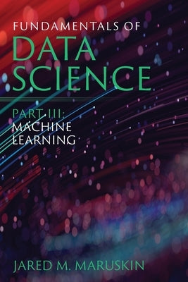 Fundamentals of Data Science Part III: Machine Learning by Maruskin, Jared M.