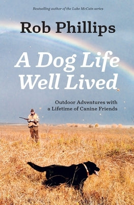 A Dog Life Well Lived: Outdoor Adventures with a Lifetime of Canine Friends by Phillips, Rob