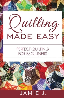 Quilting Made Easy: Perfect Quilting For Beginners by J, Jamie