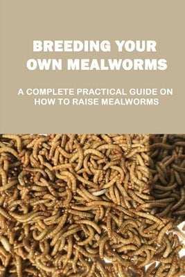 Breeding Your Own Mealworms: A Complete Practical Guide On How To Raise Mealworms: What Supplies You Need And Where To Find Mealworms by Vallentine, Danilo