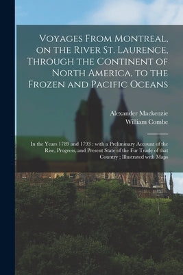 Voyages From Montreal, on the River St. Laurence, Through the Continent of North America, to the Frozen and Pacific Oceans; in the Years 1789 and 1793 by MacKenzie, Alexander 1764-1820