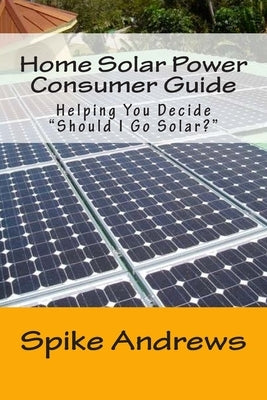 Home Solar Power Consumer Guide: Helping You Decide Should I Go Solar? by Andrews, Spike