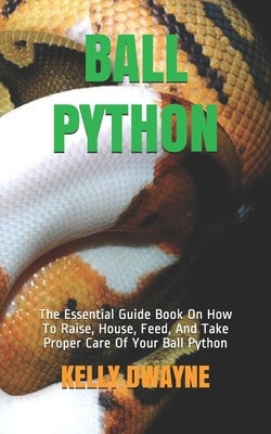 Ball Python: The Essential Guide Book On How To Raise, House, Feed, And Take Proper Care Of Your Ball Python by Dwayne, Kelly