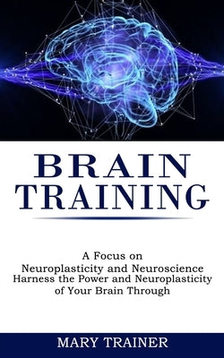 Brain Training: A Focus on Neuroplasticity and Neuroscience (Harness the Power and Neuroplasticity of Your Brain Through) by Trainer, Mary