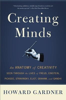 Creating Minds: An Anatomy of Creativity Seen Through the Lives of Freud, Einstein, Picasso, Stravinsky, Eliot, Graham, and Ghandi by Gardner, Howard E.