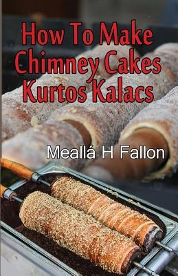 How To Make Chimney Cakes: Kurtos Kalacs by Fallon, Mealla H.