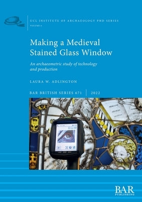 Making a Medieval Stained Glass Window: An archaeometric study of technology and production by Adlington, Laura W.