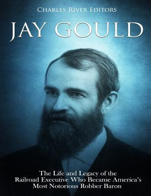 Jay Gould: The Life and Legacy of the Railroad Executive Who Became America's Most Notorious Robber Baron by Charles River Editors