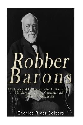 Robber Barons: The Lives and Careers of John D. Rockefeller, J.P. Morgan, Andrew Carnegie, and Cornelius Vanderbilt by Charles River Editors