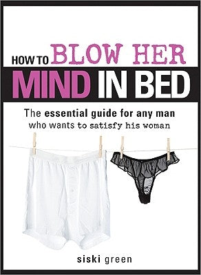 How to Blow Her Mind in Bed: The Essential Guide for Any Man Who Wants to Satisfy His Woman by Green, Siski