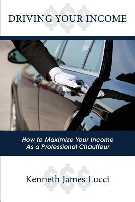 Driving Your Income: How to Maximize Your Income as a Professional Chauffeur by Lucci, Kenneth James