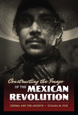 Constructing the Image of the Mexican Revolution: Cinema and the Archive by Pick, Zuzana M.
