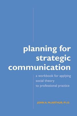 Planning for Strategic Communication: A workbook for applying social theory to professional practice by McArthur, John A.