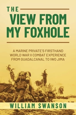 The View from My Foxhole: A Marine Private's Firsthand World War II Combat Experience from Guadalcanal to Iwo Jima by Swanson, William