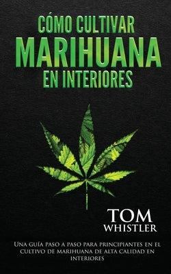 Cómo cultivar marihuana en interiores: Una guía paso a paso para principiantes en el cultivo de marihuana de alta calidad en interiores (Spanish Editi by Whistler, Tom