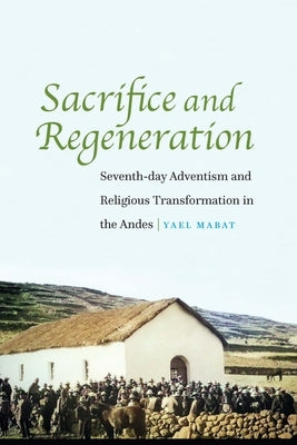 Sacrifice and Regeneration: Seventh-day Adventism and Religious Transformation in the Andes by Mabat, Yael