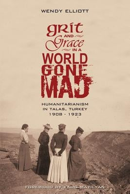 Grit and Grace in a World Gone Mad: Humanitarianism in Talas, Turkey 1908-1923 by Elliott, Wendy