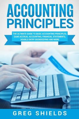 Accounting Principles: The Ultimate Guide to Basic Accounting Principles, GAAP, Accrual Accounting, Financial Statements, Double Entry Bookke by Shields, Greg