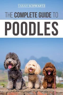 The Complete Guide to Poodles: Standard, Miniature, or Toy - Learn Everything You Need to Know to Successfully Raise Your Poodle From Puppy to Old Ag by Schwartz, Tarah