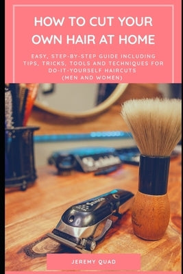 How to Cut Your Own Hair at Home: An Easy, Step-by-Step Guide including Tips, Tricks, Tools, Techniques for Do-It-Yourself Haircuts (Men and Women) by Quad, Jeremy