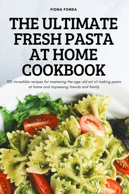 The Ultimate Fresh Pasta at Home Cookbook: 100 incredible recipes for mastering the age-old art of making pasta at home and impressing friends and fam by Fiona Fonda