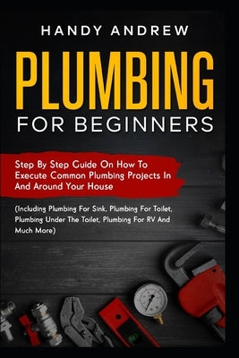 Plumbing For Beginners: Step-By-Step Guide to Execute Plumbing Projects In and Around Your House (Including Plumbing For Sink, Under The Toile by Andrew, Handy