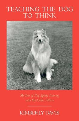 Teaching the Dog to Think: My Year of Dog Agility Training with My Collie, Willow by Davis, Kimberly