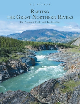 Rafting the Great Northern Rivers: The Nahanni, Firth, and Tatshenshini by Becker, W. J.