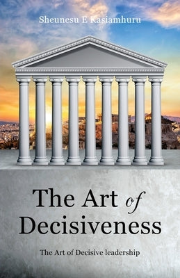 The Art of Decisiveness: The Art of Decisive Leadership by Kasiamhuru, Sheunesu E.