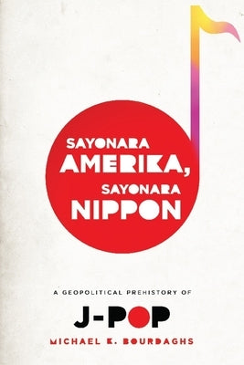 Sayonara Amerika, Sayonara Nippon: A Geopolitical Prehistory of J-Pop by Bourdaghs, Michael
