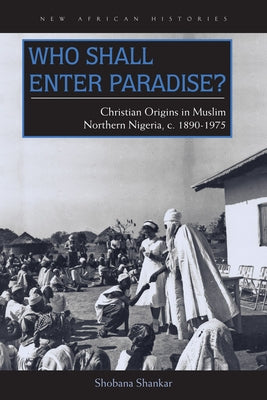 Who Shall Enter Paradise?: Christian Origins in Muslim Northern Nigeria, c. 1890-1975 by Shankar, Shobana