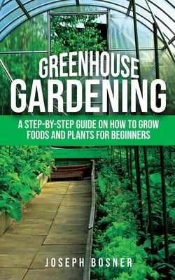 Greenhouse Gardening: A Step-by-Step Guide on How to Grow Foods and Plants for Beginners by Bosner, Joseph