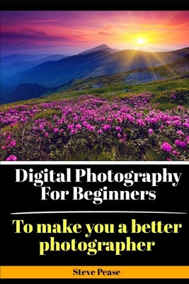 Digital Photography for Beginners: To make you a better photographer by Pease, Steve G.