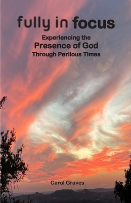 Fully in Focus: Experiencing the Presence of God Through Perilous Times by Graves, Carol S.