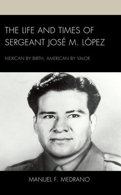 The Life and Times of Sergeant José M. López: Mexican by Birth, American by Valor by Medrano, Manuel F.