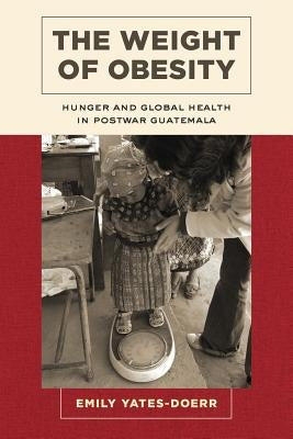 The Weight of Obesity: Hunger and Global Health in Postwar Guatemala Volume 57 by Yates-Doerr, Emily