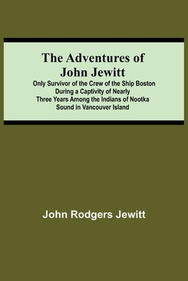The Adventures Of John Jewitt; Only Survivor Of The Crew Of The Ship Boston During A Captivity Of Nearly Three Years Among The Indians Of Nootka Sound by Rodgers Jewitt, John