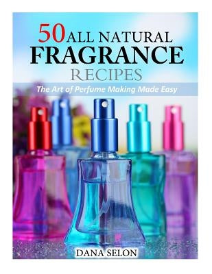 50 All Natural Fragrance Recipes: The Art of Perfume Making Made Easy by Selon, Dana