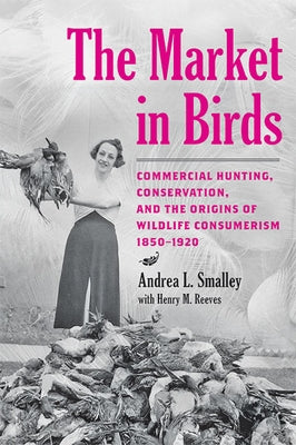 The Market in Birds: Commercial Hunting, Conservation, and the Origins of Wildlife Consumerism, 1850-1920 by Smalley, Andrea L.