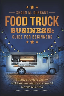 Food Truck Business Guide for Beginners: Simple Strategic Plan to Build and Maintain a Successful Mobile Business by Durrant, Shaun M.