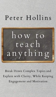 How to Teach Anything: Break down Complex Topics and Explain with Clarity, While Keeping Engagement and Motivation by Hollins, Peter