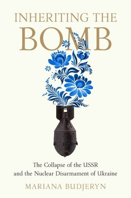 Inheriting the Bomb: The Collapse of the USSR and the Nuclear Disarmament of Ukraine by Budjeryn, Mariana